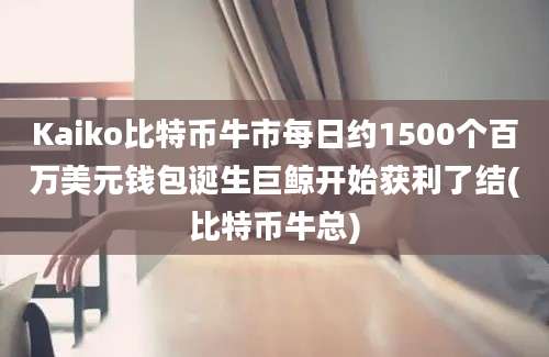 Kaiko比特币牛市每日约1500个百万美元钱包诞生巨鲸开始获利了结(比特币牛总)