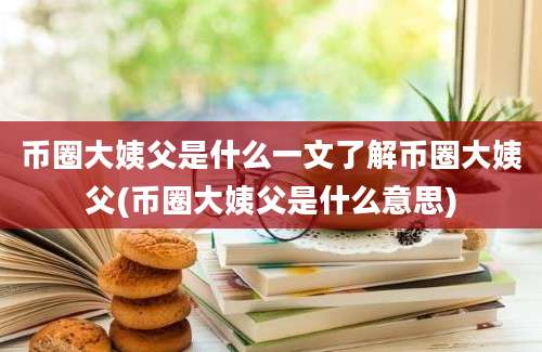 币圈大姨父是什么一文了解币圈大姨父(币圈大姨父是什么意思)