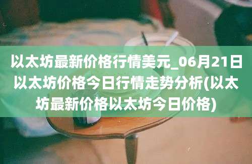 以太坊最新价格行情美元_06月21日以太坊价格今日行情走势分析(以太坊最新价格以太坊今日价格)