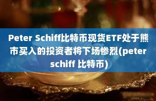 Peter Schiff比特币现货ETF处于熊市买入的投资者将下场惨烈(peter schiff 比特币)