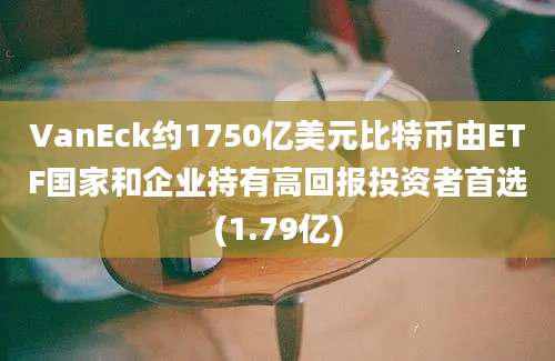 VanEck约1750亿美元比特币由ETF国家和企业持有高回报投资者首选(1.79亿)