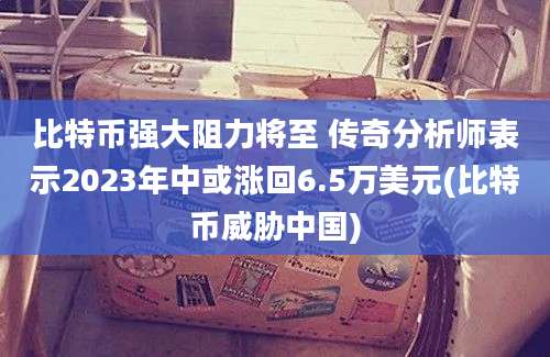 比特币强大阻力将至 传奇分析师表示2023年中或涨回6.5万美元(比特币威胁中国)