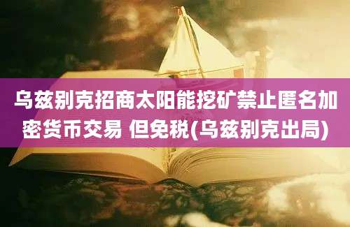 乌兹别克招商太阳能挖矿禁止匿名加密货币交易 但免税(乌兹别克出局)