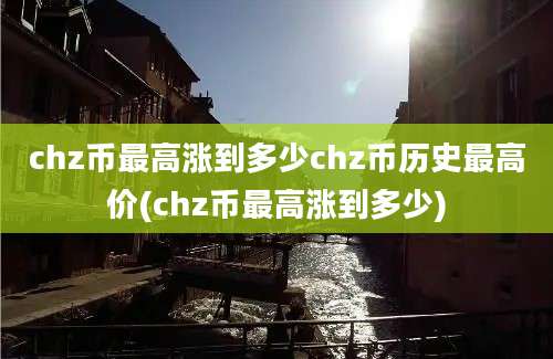 chz币最高涨到多少chz币历史最高价(chz币最高涨到多少)