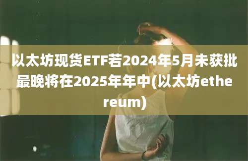 以太坊现货ETF若2024年5月未获批最晚将在2025年年中(以太坊ethereum)