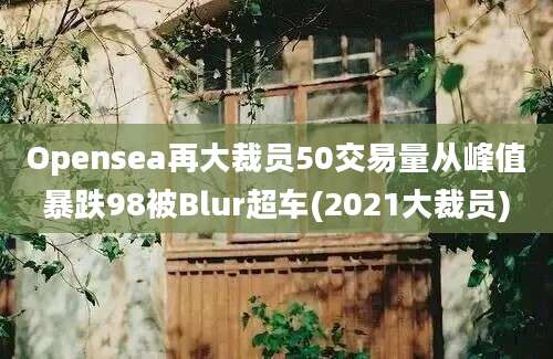 Opensea再大裁员50交易量从峰值暴跌98被Blur超车(2021大裁员)