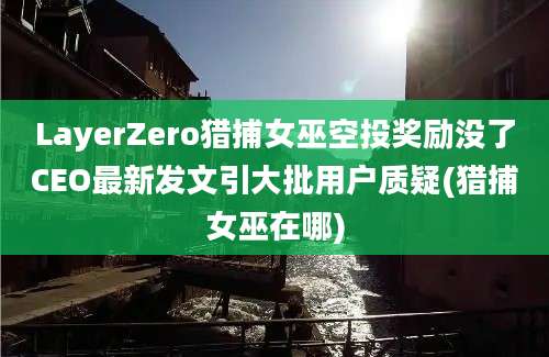 LayerZero猎捕女巫空投奖励没了CEO最新发文引大批用户质疑(猎捕女巫在哪)