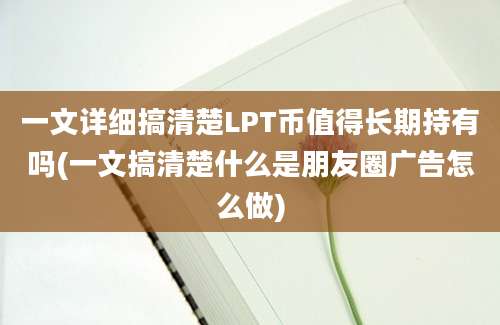 一文详细搞清楚LPT币值得长期持有吗(一文搞清楚什么是朋友圈广告怎么做)