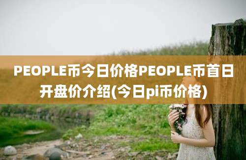 PEOPLE币今日价格PEOPLE币首日开盘价介绍(今日pi币价格)