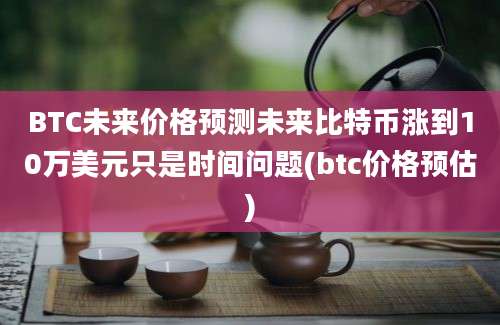 BTC未来价格预测未来比特币涨到10万美元只是时间问题(btc价格预估)