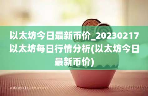 以太坊今日最新币价_20230217以太坊每日行情分析(以太坊今日最新币价)