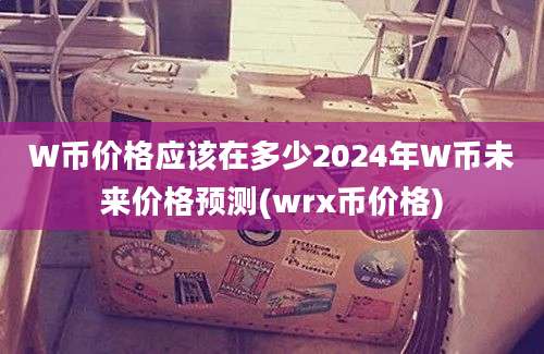 W币价格应该在多少2024年W币未来价格预测(wrx币价格)