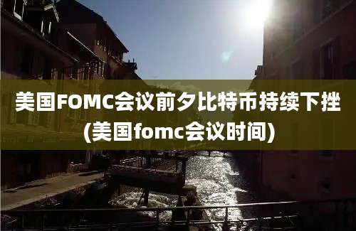 美国FOMC会议前夕比特币持续下挫(美国fomc会议时间)