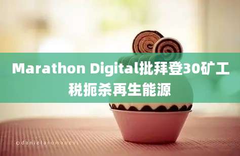 Marathon Digital批拜登30矿工税扼杀再生能源