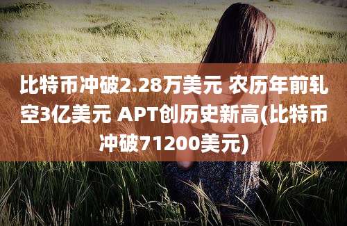 比特币冲破2.28万美元 农历年前轧空3亿美元 APT创历史新高(比特币冲破71200美元)