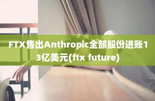 FTX售出Anthropic全部股份进账13亿美元(ftx future)