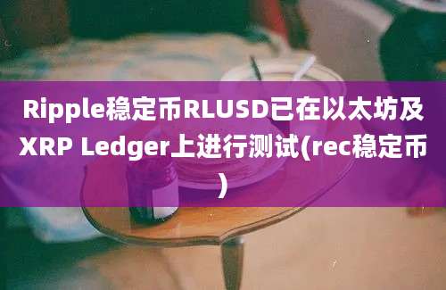 Ripple稳定币RLUSD已在以太坊及XRP Ledger上进行测试(rec稳定币)