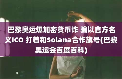 巴黎奥运爆加密货币诈 骗以官方名义ICO 打着和Solana合作旗号(巴黎奥运会百度百科)