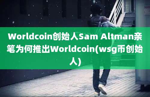 Worldcoin创始人Sam Altman亲笔为何推出Worldcoin(wsg币创始人)