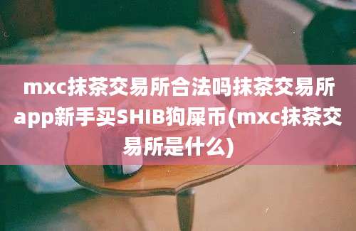 mxc抹茶交易所合法吗抹茶交易所app新手买SHIB狗屎币(mxc抹茶交易所是什么)