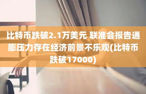 比特币跌破2.1万美元 联准会报告通膨压力存在经济前景不乐观(比特币跌破17000)