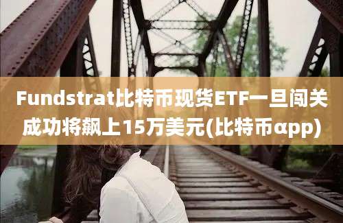 Fundstrat比特币现货ETF一旦闯关成功将飙上15万美元(比特币αpp)