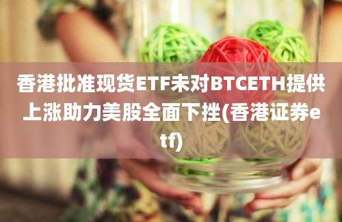 香港批准现货ETF未对BTCETH提供上涨助力美股全面下挫(香港证券etf)