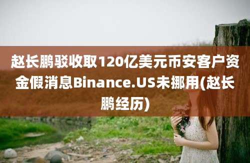 赵长鹏驳收取120亿美元币安客户资金假消息Binance.US未挪用(赵长鹏经历)