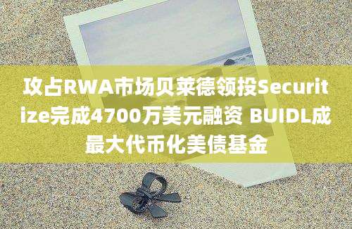 攻占RWA市场贝莱德领投Securitize完成4700万美元融资 BUIDL成最大代币化美债基金