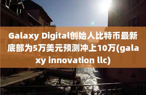 Galaxy Digital创始人比特币最新底部为5万美元预测冲上10万(galaxy innovation llc)