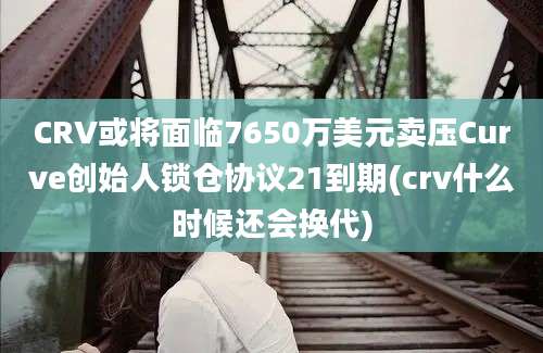 CRV或将面临7650万美元卖压Curve创始人锁仓协议21到期(crv什么时候还会换代)