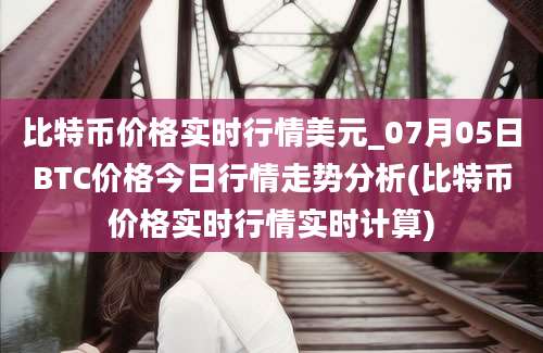 比特币价格实时行情美元_07月05日BTC价格今日行情走势分析(比特币价格实时行情实时计算)