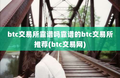 btc交易所靠谱吗靠谱的btc交易所推荐(btc交易网)