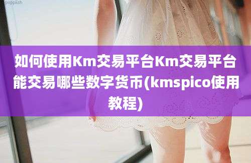 如何使用Km交易平台Km交易平台能交易哪些数字货币(kmspico使用教程)