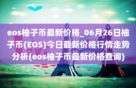 eos柚子币最新价格_06月26日柚子币(EOS)今日最新价格行情走势分析(eos柚子币最新价格查询)