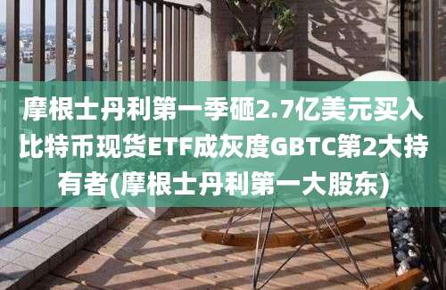 摩根士丹利第一季砸2.7亿美元买入比特币现货ETF成灰度GBTC第2大持有者(摩根士丹利第一大股东)