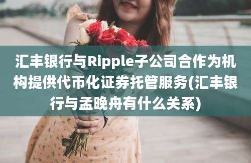 汇丰银行与Ripple子公司合作为机构提供代币化证券托管服务(汇丰银行与孟晚舟有什么关系)