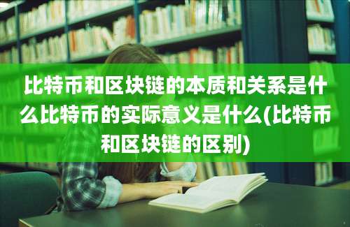 比特币和区块链的本质和关系是什么比特币的实际意义是什么(比特币和区块链的区别)