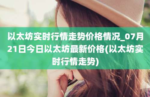 以太坊实时行情走势价格情况_07月21日今日以太坊最新价格(以太坊实时行情走势)