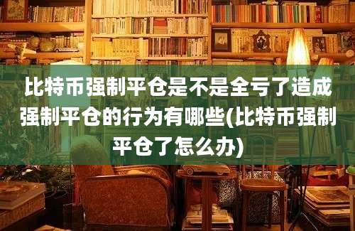 比特币强制平仓是不是全亏了造成强制平仓的行为有哪些(比特币强制平仓了怎么办)