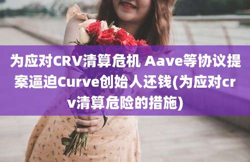 为应对CRV清算危机 Aave等协议提案逼迫Curve创始人还钱(为应对crv清算危险的措施)