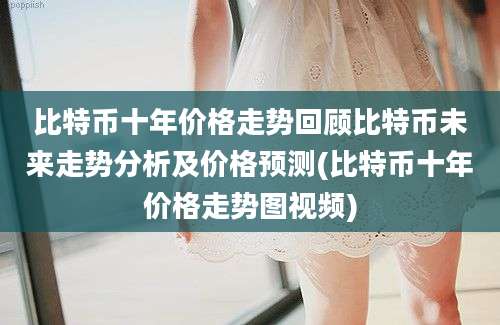 比特币十年价格走势回顾比特币未来走势分析及价格预测(比特币十年价格走势图视频)