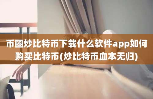 币圈炒比特币下载什么软件app如何购买比特币(炒比特币血本无归)