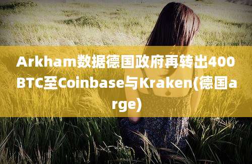 Arkham数据德国政府再转出400BTC至Coinbase与Kraken(德国arge)