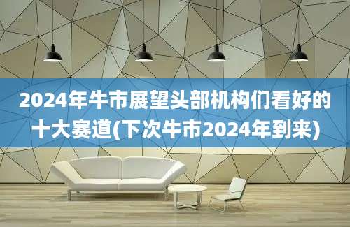 2024年牛市展望头部机构们看好的十大赛道(下次牛市2024年到来)