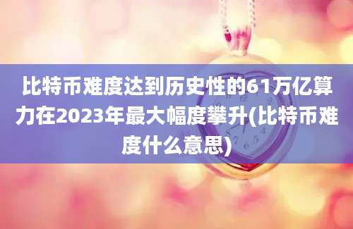 比特币难度达到历史性的61万亿算力在2023年最大幅度攀升(比特币难度什么意思)