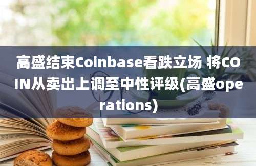 高盛结束Coinbase看跌立场 将COIN从卖出上调至中性评级(高盛operations)