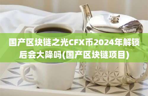 国产区块链之光CFX币2024年解锁后会大降吗(国产区块链项目)