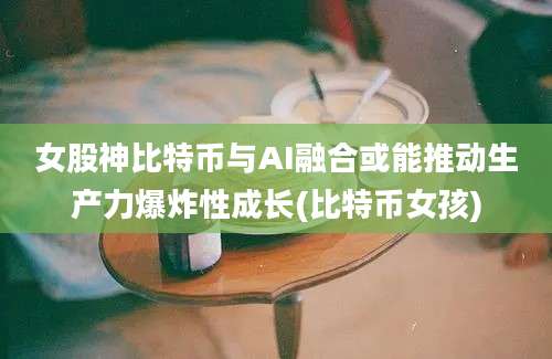 女股神比特币与AI融合或能推动生产力爆炸性成长(比特币女孩)