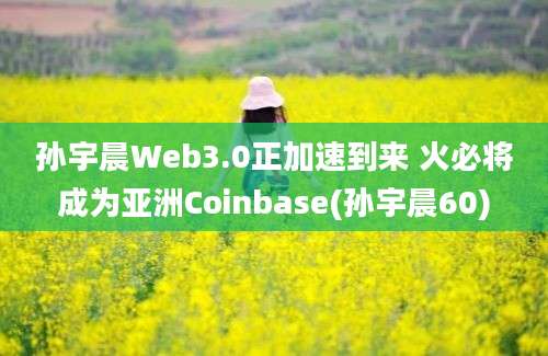 孙宇晨Web3.0正加速到来 火必将成为亚洲Coinbase(孙宇晨60)